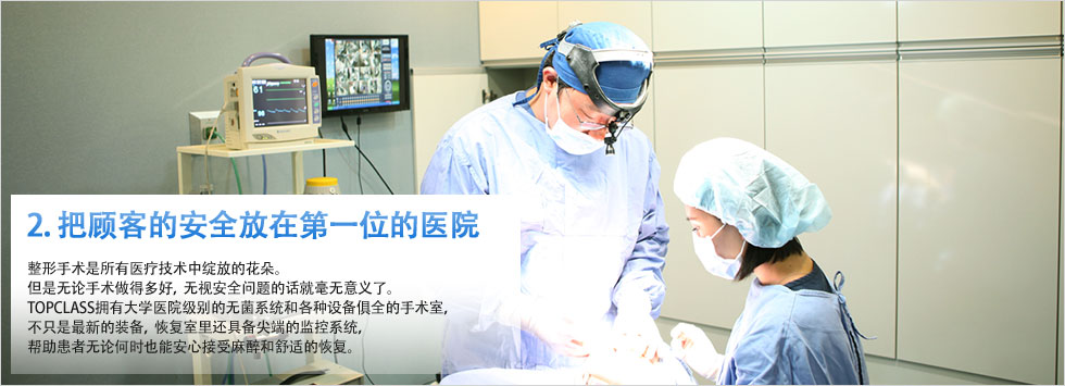 2. 把顾客的安全放在第一位的医院 整形手术是所有医疗技术中绽放的花朵。但是无论手术做得多好，无视安全问题的话就毫无意义了。TOPCLASS拥有大学医院级别的无菌系统和各种设备俱全的手术室，不只是最新的装备，恢复室里还具备尖端的监控系统，帮助患者无论何时也能安心接受麻醉和舒适的恢复。