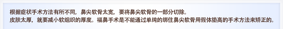 根据症状手术方法有所不同，鼻尖软骨太宽，要将鼻尖软骨的一部分切除。皮肤太厚，就要减小软组织的厚度。福鼻手术是不能通过单纯的绑住鼻尖软骨用假体垫高的手术方法来矫正的。
