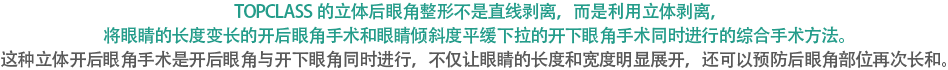 TOPCLASS的立体后眼角整形不是直线剥离，而是利用立体剥离，将眼睛的长度变长的开后眼角手术和眼睛倾斜度平缓下拉的开下眼角手术同时进行的综合手术方法。这种立体开后眼角手术是开后眼角与开下眼角同时进行，不仅让眼睛的长度和宽度明显展开，还可以预防后眼角部位再次长和。