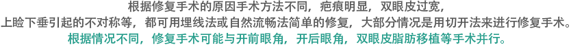 根据修复手术的原因手术方法不同，疤痕明显，双眼皮过宽，上睑下垂引起的不对称等，都可用埋线法或自然流畅法简单的修复，大部分情况是用切开法来进行修复手术。根据情况不同，修复手术可能与开前眼角，开后眼角，双眼皮脂肪移植等手术并行。