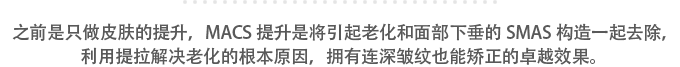 之前是只做皮肤的提升，MACS提升是将引起老化和面部下垂的SMAS构造一起去除，利用提拉解决老化的根本原因，拥有连深皱纹也能矫正的卓越效果。