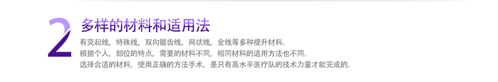 2 多样的材料和适用法 有突起线，特殊线，双向锯齿线，网状线，金线等多种提升材料。根据个人，部位的特点，需要的材料不同，相同材料的适用方法也不同。选择合适的材料，使用正确的方法手术，是只有高水平医疗队的技术力量才能完成的。