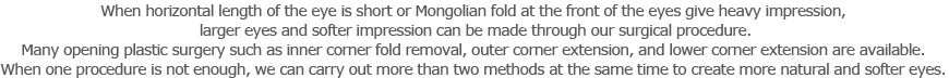 When horizontal length of the eye is short or Mongolian fold at the front of the eyes give heavy impression, larger eyes and softer impression can be made through our surgical procedure.
Many opening plastic surgery such as inner corner fold removal, outer corner extension, and lower corner extension are available. 
When one procedure is not enough, we can carry out more than two methods at the same time to create more natural and softer eyes. 